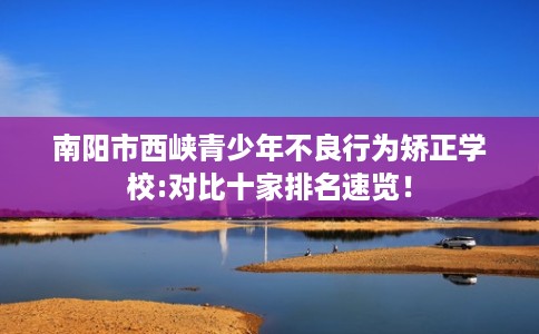 南阳市西峡青少年不良行为矫正学校:对比十家排名速览! 南阳市西峡青少年不良行为矫正学校:对比十家排名速览!