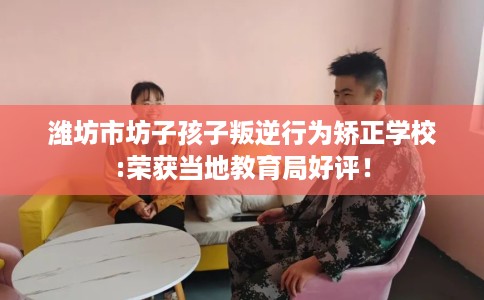 潍坊市坊子孩子叛逆行为矫正学校:荣获当地教育局好评！
