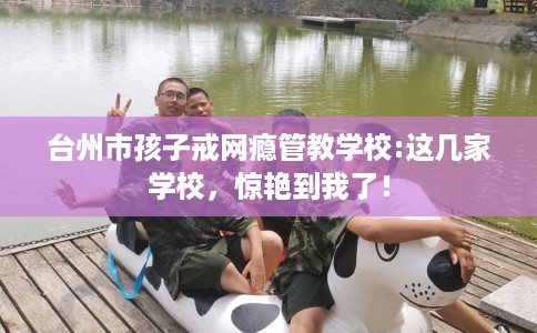台州市孩子戒网瘾管教学校:这几家学校,惊艳到我了! 台州市孩子戒网瘾管教学校:这几家学校,惊艳到我了!