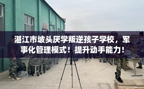 湛江市坡头厌学叛逆孩子学校,军事化管理模式!提升动手能力! 湛江市坡头厌学叛逆孩子学校,军事化管理模式!提升动手能力!