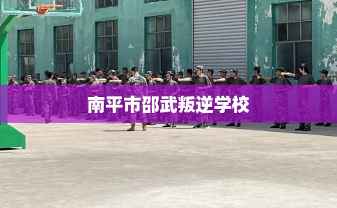 南平市邵武叛逆学校