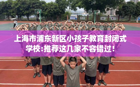 上海市浦东新区小孩子教育封闭式学校:推荐这几家不容错过！