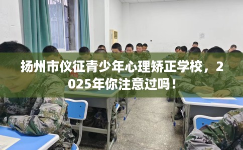 扬州市仪征青少年心理矫正学校，2025年你注意过吗！
