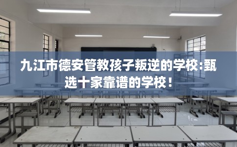 九江市德安管教孩子叛逆的学校:甄选十家靠谱的学校! 九江市德安管教孩子叛逆的学校:甄选十家靠谱的学校!