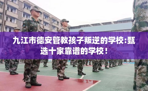 九江市德安管教孩子叛逆的学校:甄选十家靠谱的学校！