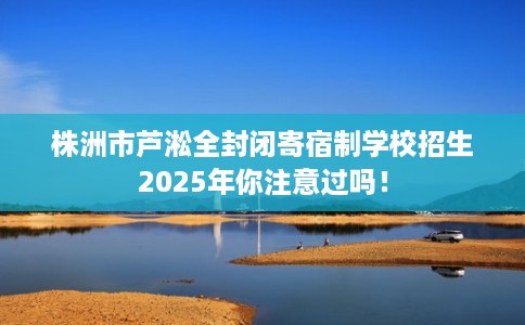 株洲市芦淞全封闭寄宿制学校招生2025年你注意过吗! 株洲市芦淞全封闭寄宿制学校招生2025年你注意过吗!