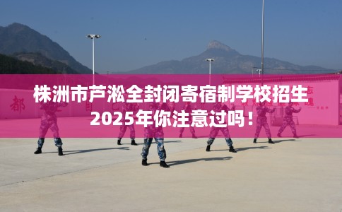 株洲市芦淞全封闭寄宿制学校招生2025年你注意过吗！
