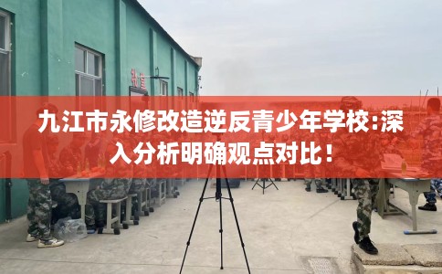 九江市永修改造逆反青少年学校:深入分析明确观点对比！