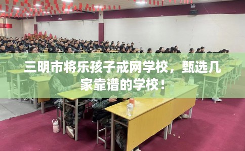 三明市将乐孩子戒网学校，甄选几家靠谱的学校！