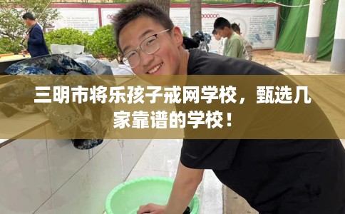 三明市将乐孩子戒网学校，甄选几家靠谱的学校！