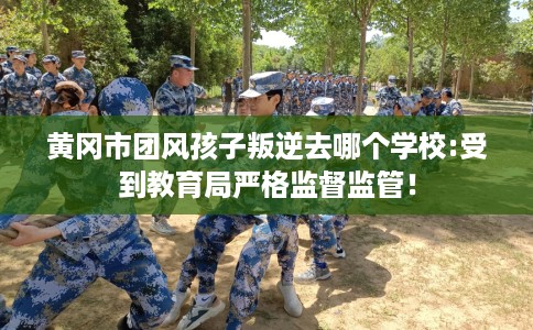 黄冈市团风孩子叛逆去哪个学校:受到教育局严格监督监管！