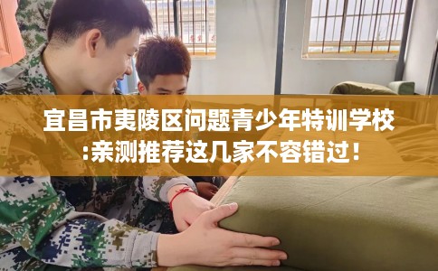 宜昌市夷陵区问题青少年特训学校:亲测推荐这几家不容错过！