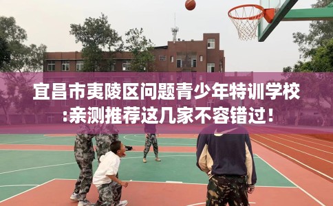 宜昌市夷陵区问题青少年特训学校:亲测推荐这几家不容错过！