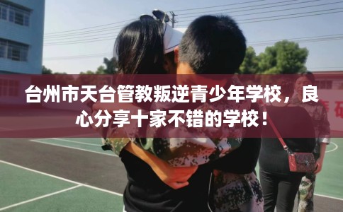台州市天台管教叛逆青少年学校，良心分享十家不错的学校！