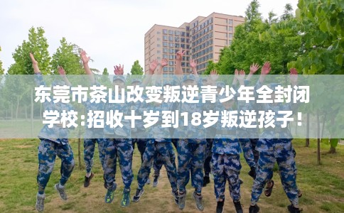 东莞市茶山改变叛逆青少年全封闭学校:招收十岁到18岁叛逆孩子! 东莞市茶山改变叛逆青少年全封闭学校:招收十岁到18岁叛逆孩子!
