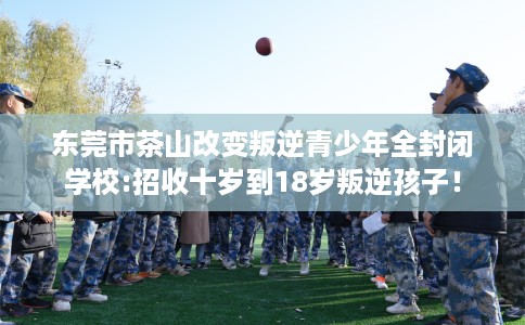 东莞市茶山改变叛逆青少年全封闭学校:招收十岁到18岁叛逆孩子! 东莞市茶山改变叛逆青少年全封闭学校:招收十岁到18岁叛逆孩子!