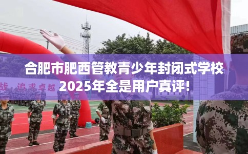 合肥市肥西管教青少年封闭式学校2025年全是用户真评!
