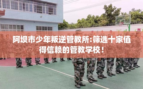 阿坝市少年叛逆管教所:筛选十家值得信赖的管教学校！