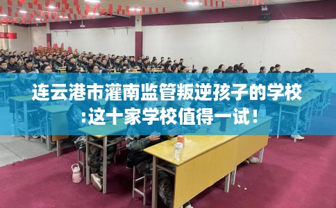 连云港市灌南监管叛逆孩子的学校:这十家学校值得一试！