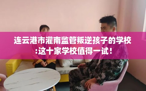 连云港市灌南监管叛逆孩子的学校:这十家学校值得一试！