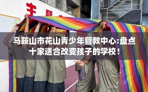 马鞍山市花山青少年管教中心:盘点十家适合改变孩子的学校！