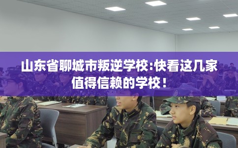 山东省聊城市叛逆学校:快看这几家值得信赖的学校！