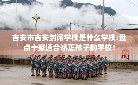 吉安市吉安封闭学校是什么学校:盘点十家适合矫正孩子的学校！