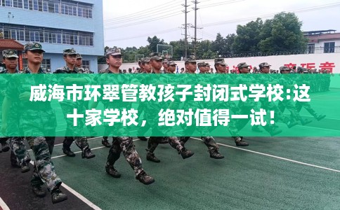 威海市环翠管教孩子封闭式学校:这十家学校,绝对值得一试! 威海市环翠管教孩子封闭式学校:这十家学校,绝对值得一试!