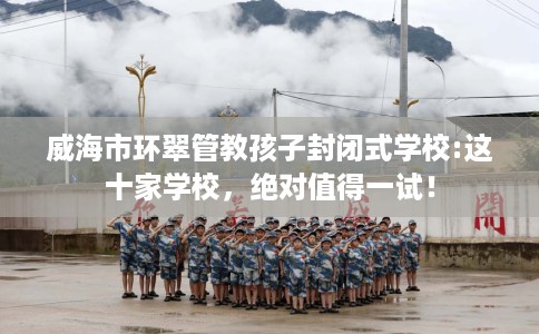 威海市环翠管教孩子封闭式学校:这十家学校,绝对值得一试! 威海市环翠管教孩子封闭式学校:这十家学校,绝对值得一试!