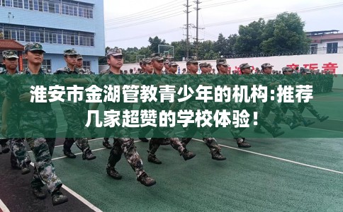 淮安市金湖管教青少年的机构:推荐几家超赞的学校体验！