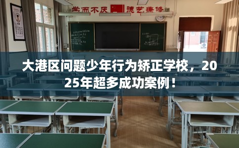 大港区问题少年行为矫正学校，2025年超多成功案例！