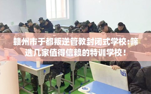 赣州市于都叛逆管教封闭式学校:筛选几家值得信赖的特训学校！