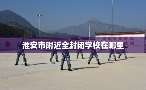 淮安市附近全封闭学校在哪里 淮安市附近全封闭学校在哪里