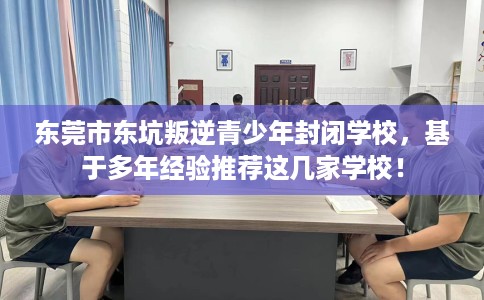 东莞市东坑叛逆青少年封闭学校，基于多年经验推荐这几家学校！