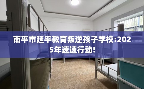南平市延平教育叛逆孩子学校:2025年速速行动! 南平市延平教育叛逆孩子学校:2025年速速行动!