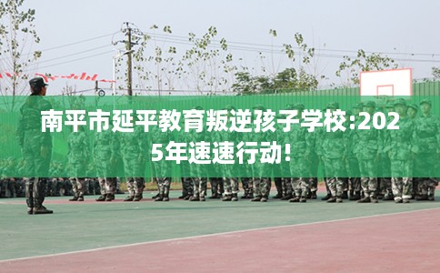 南平市延平教育叛逆孩子学校:2025年速速行动!