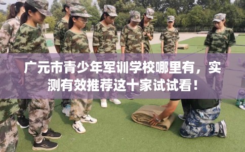 广元市青少年军训学校哪里有，实测有效推荐这十家试试看！