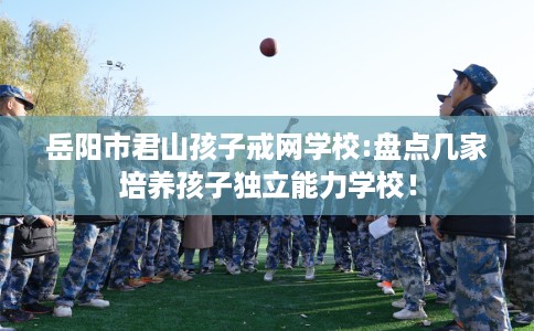 岳阳市君山孩子戒网学校:盘点几家培养孩子独立能力学校！