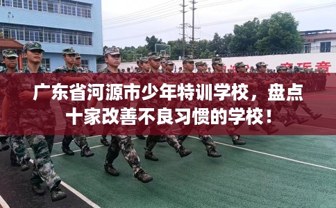 广东省河源市少年特训学校,盘点十家改善不良习惯的学校! 广东省河源市少年特训学校,盘点十家改善不良习惯的学校!