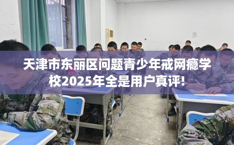 天津市东丽区问题青少年戒网瘾学校2025年全是用户真评!