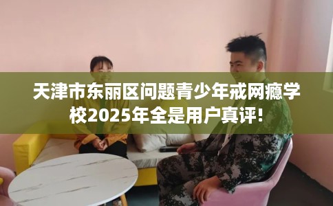 天津市东丽区问题青少年戒网瘾学校2025年全是用户真评!