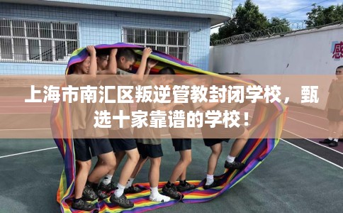 上海市南汇区叛逆管教封闭学校，甄选十家靠谱的学校！
