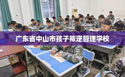广东省中山市孩子叛逆管理学校