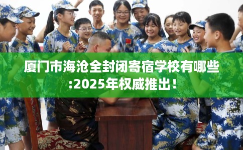 厦门市海沧全封闭寄宿学校有哪些:2025年权威推出！