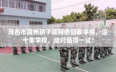 茂名市高州孩子戒网瘾管教学校，这十家学校，绝对值得一试！