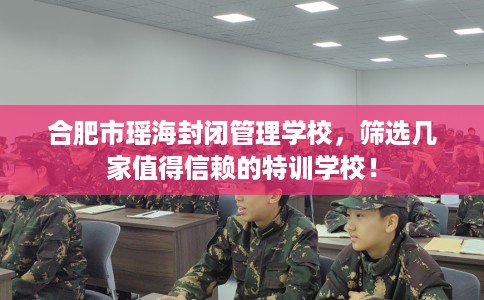 合肥市瑶海封闭管理学校,筛选几家值得信赖的特训学校! 合肥市瑶海封闭管理学校,筛选几家值得信赖的特训学校!