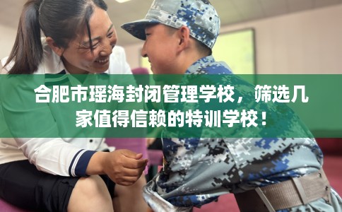 合肥市瑶海封闭管理学校,筛选几家值得信赖的特训学校! 合肥市瑶海封闭管理学校,筛选几家值得信赖的特训学校!