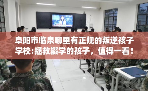 阜阳市临泉哪里有正规的叛逆孩子学校:拯救辍学的孩子，值得一看！