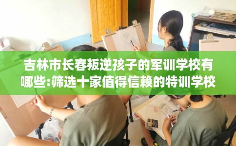 吉林市长春叛逆孩子的军训学校有哪些:筛选十家值得信赖的特训学校！