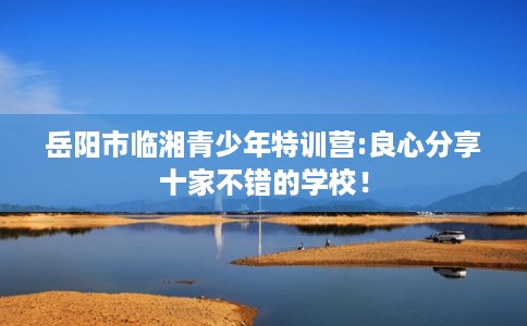 岳阳市临湘青少年特训营:良心分享十家不错的学校！